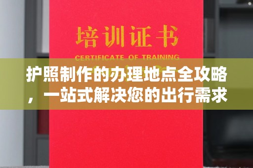 孙吴护照制作的办理地点全攻略，一站式解决您的出行需求