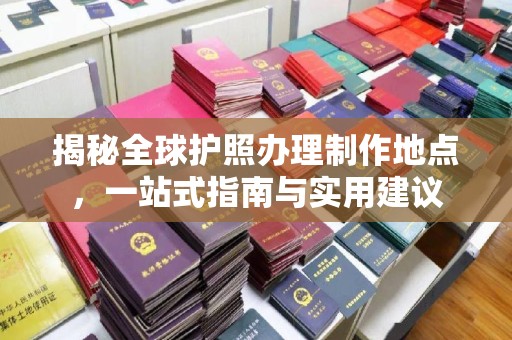 孙吴揭秘全球护照办理制作地点，一站式指南与实用建议