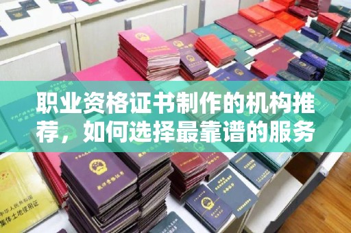 孙吴职业资格证书制作的机构推荐，如何选择最靠谱的服务商？