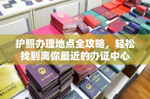 孙吴护照办理地点全攻略，轻松找到离你最近的办证中心